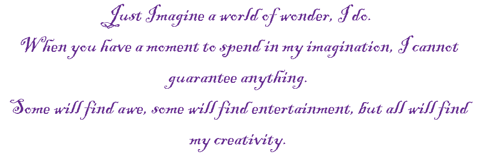 Just Imagine a world of wonder, I do.
When you have a moment to spend in my imagination, I cannot guarantee anything.
Some will find awe, some will find entertainment, but all will find my creativity.